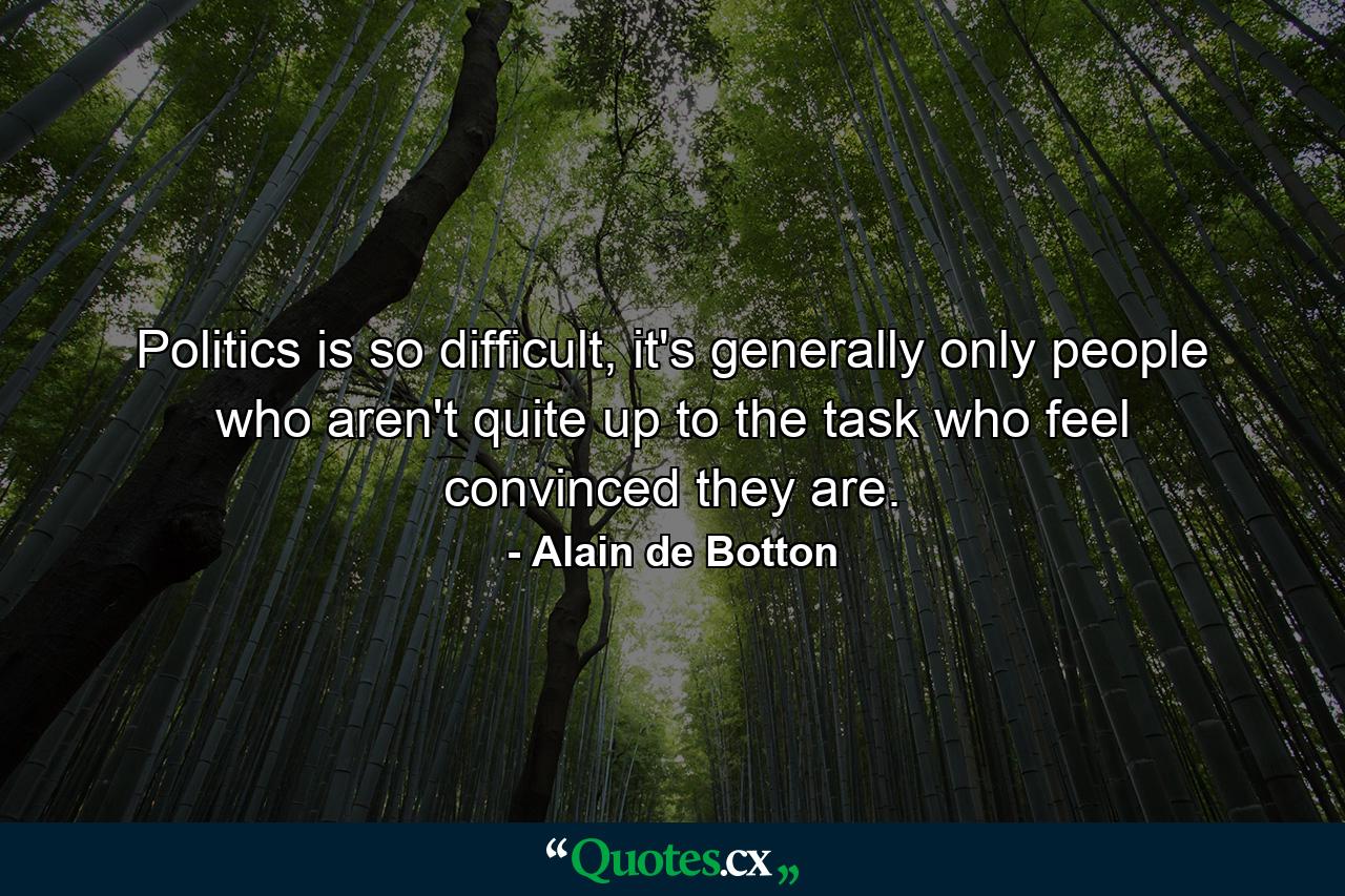 Politics is so difficult, it's generally only people who aren't quite up to the task who feel convinced they are. - Quote by Alain de Botton