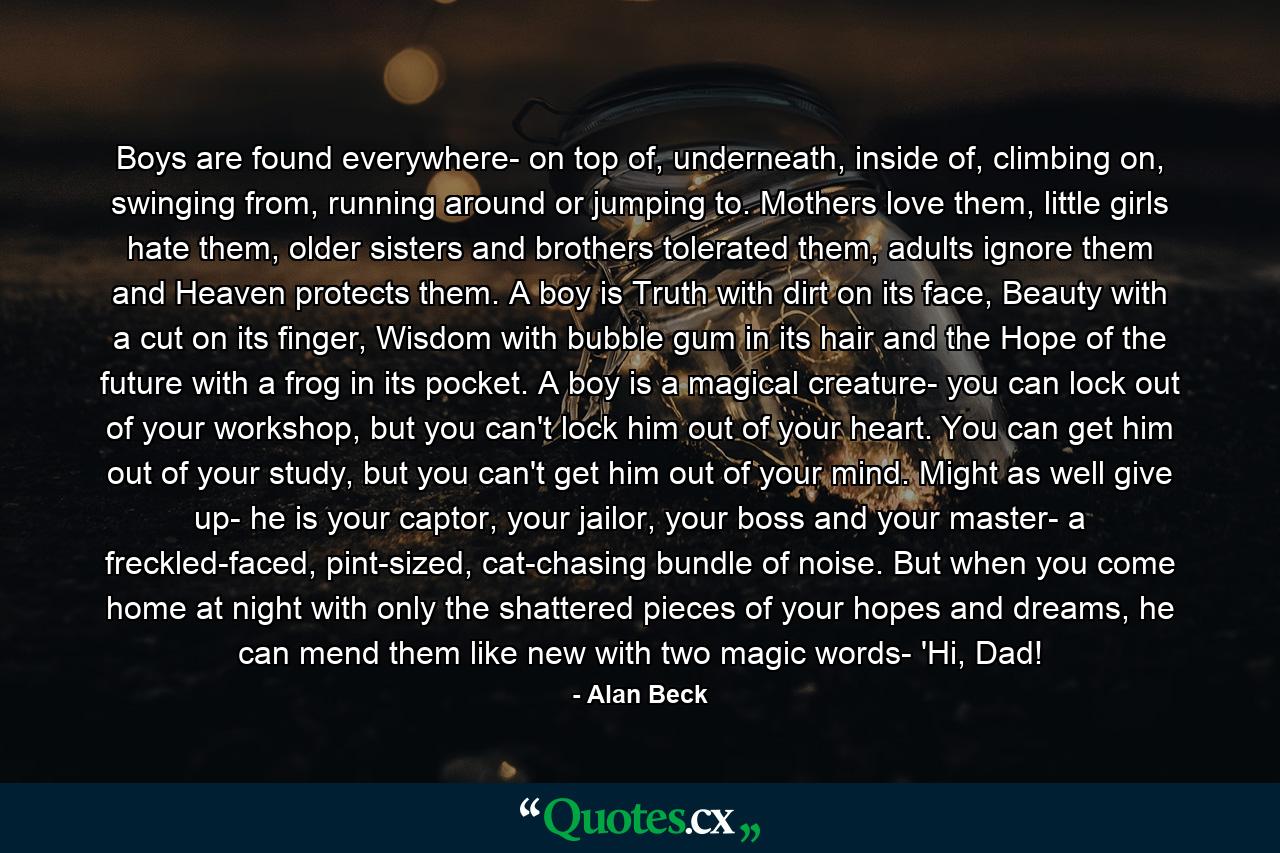 Boys are found everywhere- on top of, underneath, inside of, climbing on, swinging from, running around or jumping to. Mothers love them, little girls hate them, older sisters and brothers tolerated them, adults ignore them and Heaven protects them. A boy is Truth with dirt on its face, Beauty with a cut on its finger, Wisdom with bubble gum in its hair and the Hope of the future with a frog in its pocket. A boy is a magical creature- you can lock out of your workshop, but you can't lock him out of your heart. You can get him out of your study, but you can't get him out of your mind. Might as well give up- he is your captor, your jailor, your boss and your master- a freckled-faced, pint-sized, cat-chasing bundle of noise. But when you come home at night with only the shattered pieces of your hopes and dreams, he can mend them like new with two magic words- 'Hi, Dad! - Quote by Alan Beck