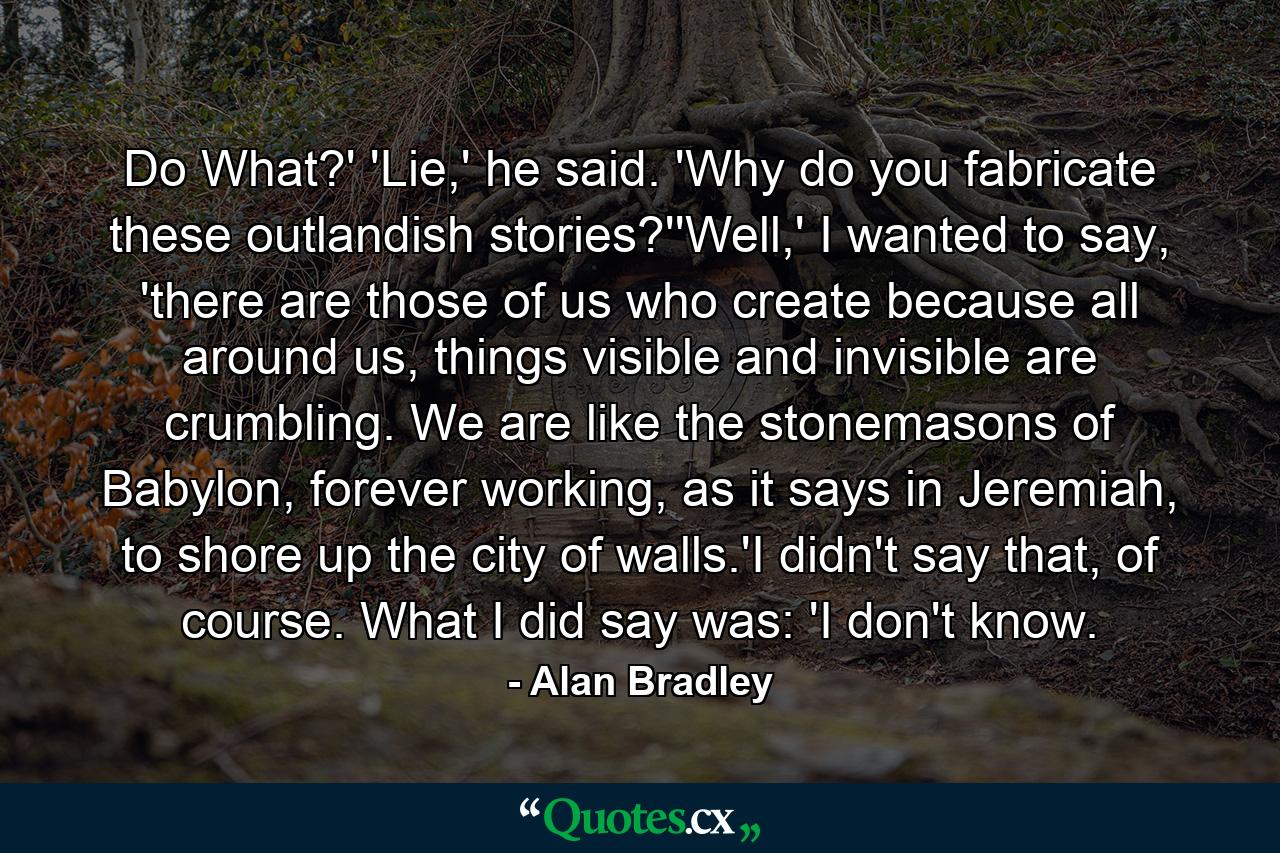 Do What?' 'Lie,' he said. 'Why do you fabricate these outlandish stories?''Well,' I wanted to say, 'there are those of us who create because all around us, things visible and invisible are crumbling. We are like the stonemasons of Babylon, forever working, as it says in Jeremiah, to shore up the city of walls.'I didn't say that, of course. What I did say was: 'I don't know. - Quote by Alan Bradley