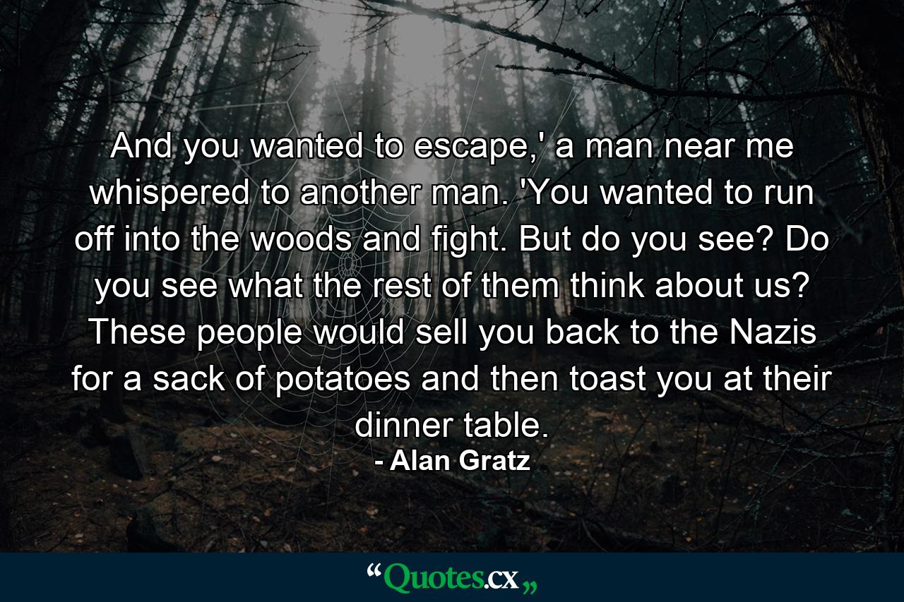 And you wanted to escape,' a man near me whispered to another man. 'You wanted to run off into the woods and fight. But do you see? Do you see what the rest of them think about us? These people would sell you back to the Nazis for a sack of potatoes and then toast you at their dinner table. - Quote by Alan Gratz