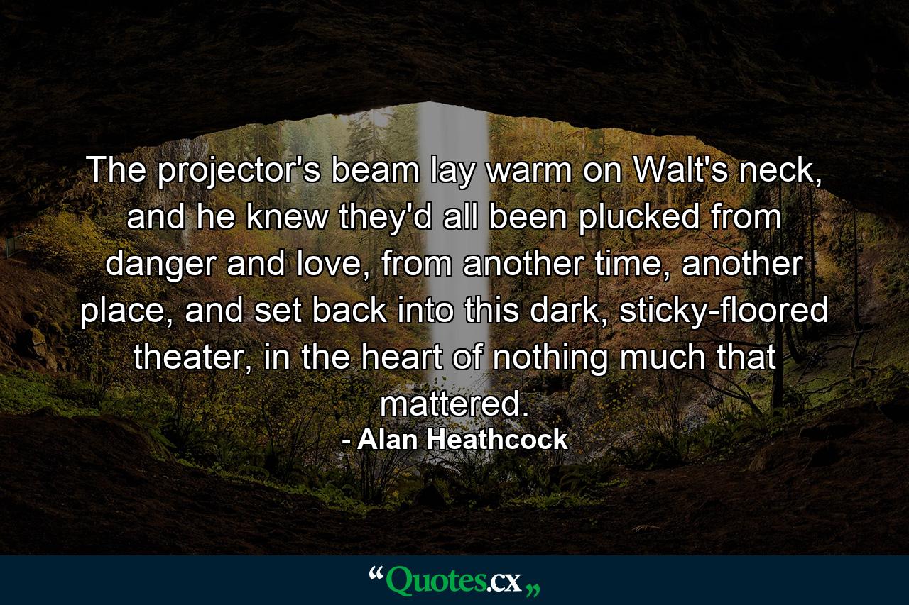 The projector's beam lay warm on Walt's neck, and he knew they'd all been plucked from danger and love, from another time, another place, and set back into this dark, sticky-floored theater, in the heart of nothing much that mattered. - Quote by Alan Heathcock