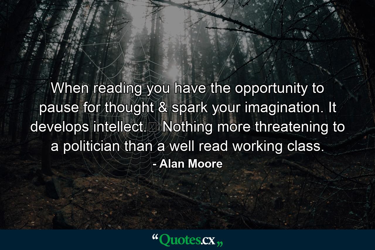 When reading you have the opportunity to pause for thought & spark your imagination. It develops intellect.﻿ Nothing more threatening to a politician than a well read working class. - Quote by Alan Moore