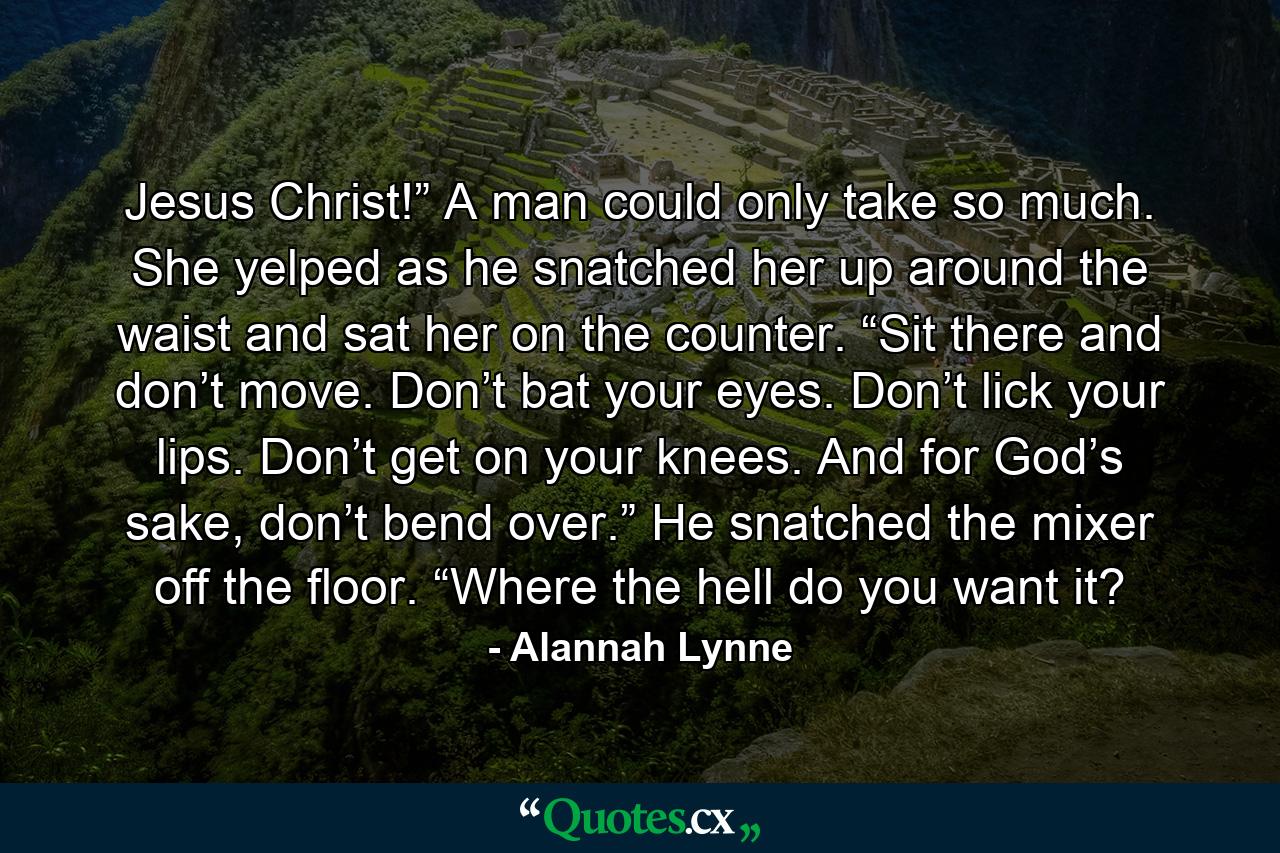 Jesus Christ!” A man could only take so much. She yelped as he snatched her up around the waist and sat her on the counter. “Sit there and don’t move. Don’t bat your eyes. Don’t lick your lips. Don’t get on your knees. And for God’s sake, don’t bend over.” He snatched the mixer off the floor. “Where the hell do you want it? - Quote by Alannah Lynne