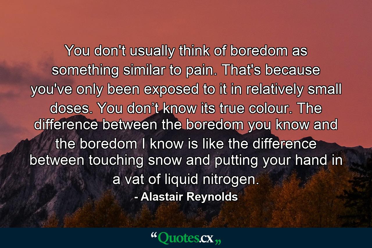 You don't usually think of boredom as something similar to pain. That's because you've only been exposed to it in relatively small doses. You don’t know its true colour. The difference between the boredom you know and the boredom I know is like the difference between touching snow and putting your hand in a vat of liquid nitrogen. - Quote by Alastair Reynolds