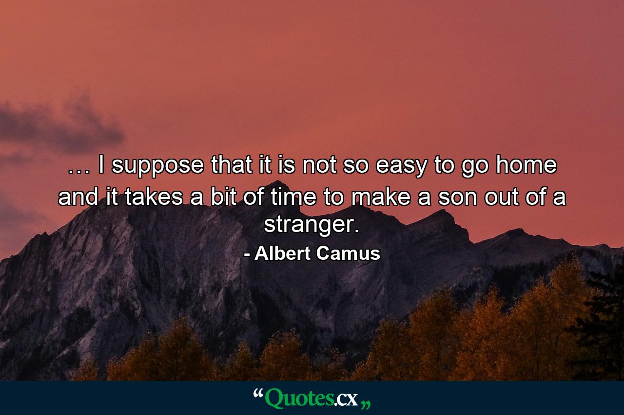 … I suppose that it is not so easy to go home and it takes a bit of time to make a son out of a stranger. - Quote by Albert Camus