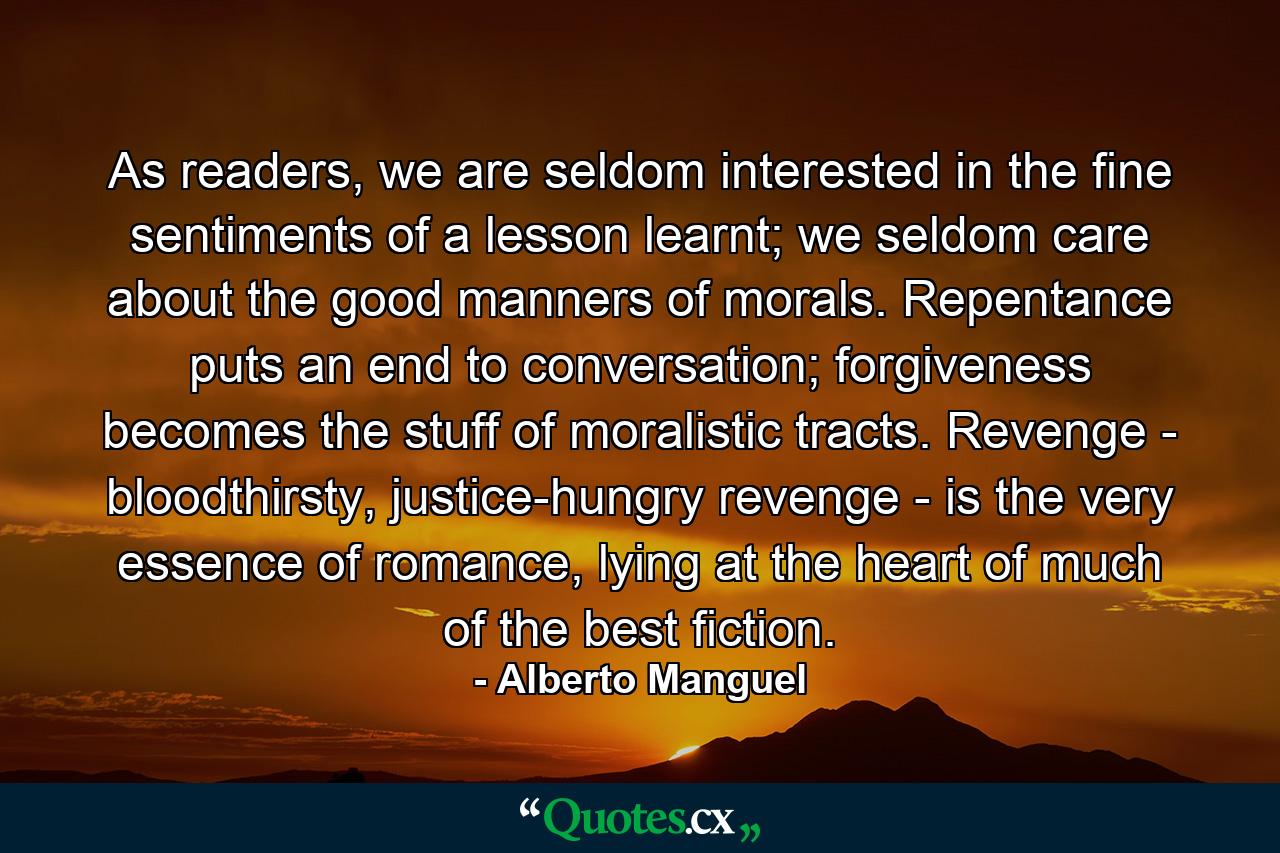 As readers, we are seldom interested in the fine sentiments of a lesson learnt; we seldom care about the good manners of morals. Repentance puts an end to conversation; forgiveness becomes the stuff of moralistic tracts. Revenge - bloodthirsty, justice-hungry revenge - is the very essence of romance, lying at the heart of much of the best fiction. - Quote by Alberto Manguel