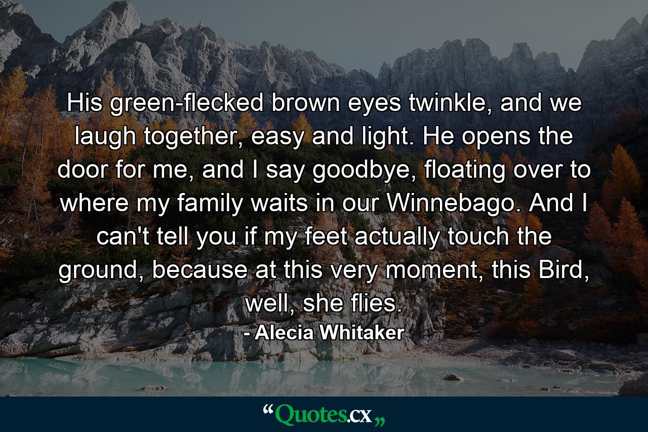 His green-flecked brown eyes twinkle, and we laugh together, easy and light. He opens the door for me, and I say goodbye, floating over to where my family waits in our Winnebago. And I can't tell you if my feet actually touch the ground, because at this very moment, this Bird, well, she flies. - Quote by Alecia Whitaker