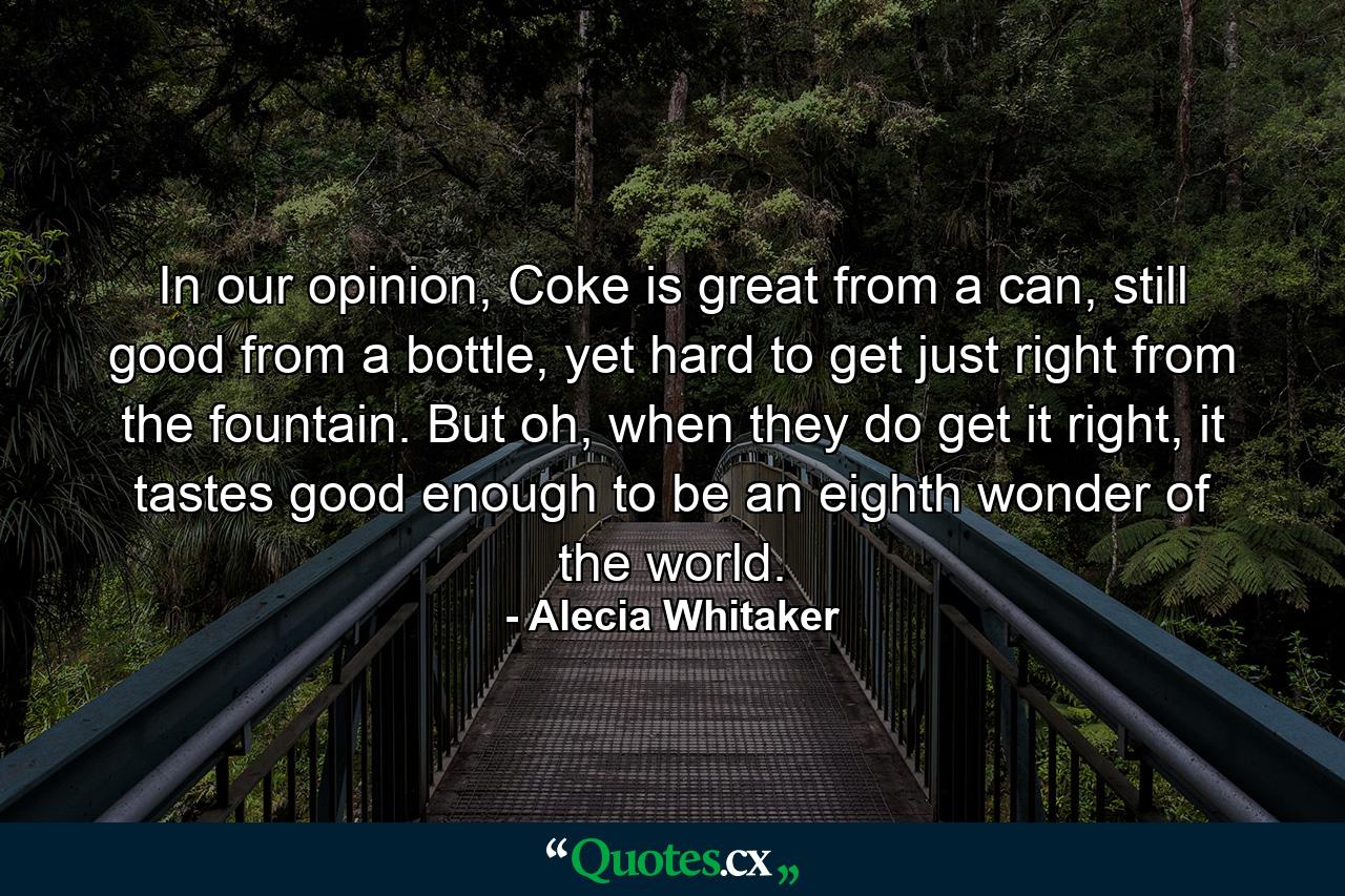 In our opinion, Coke is great from a can, still good from a bottle, yet hard to get just right from the fountain. But oh, when they do get it right, it tastes good enough to be an eighth wonder of the world. - Quote by Alecia Whitaker