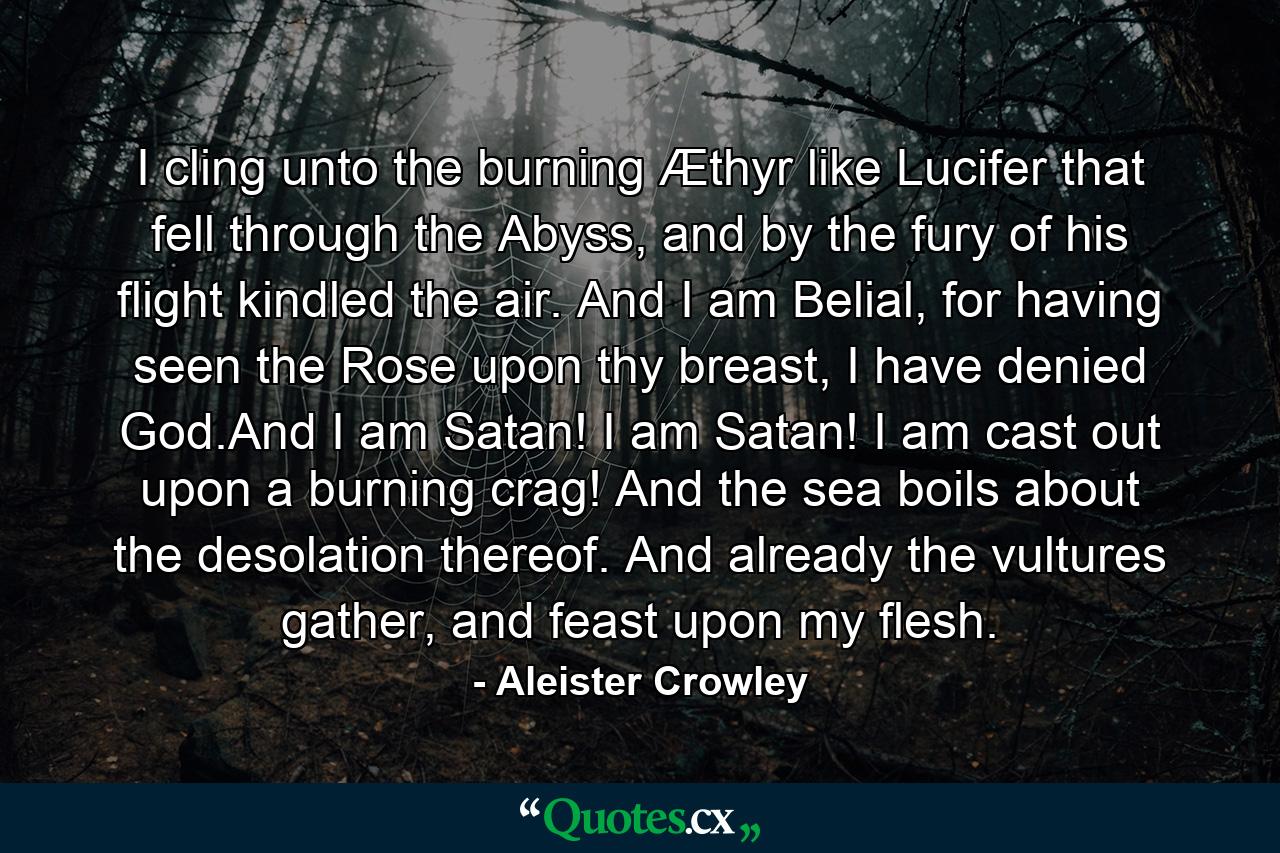 I cling unto the burning Æthyr like Lucifer that fell through the Abyss, and by the fury of his flight kindled the air. And I am Belial, for having seen the Rose upon thy breast, I have denied God.And I am Satan! I am Satan! I am cast out upon a burning crag! And the sea boils about the desolation thereof. And already the vultures gather, and feast upon my flesh. - Quote by Aleister Crowley