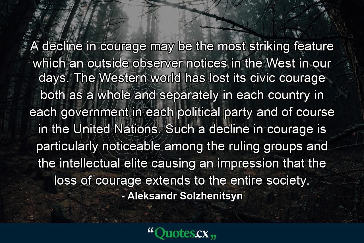 A decline in courage may be the most striking feature which an outside observer notices in the West in our days. The Western world has lost its civic courage  both as a whole and separately  in each country  in each government  in each political party  and  of course  in the United Nations. Such a decline in courage is particularly noticeable among the ruling groups and the intellectual elite  causing an impression that the loss of courage extends to the entire society. - Quote by Aleksandr Solzhenitsyn