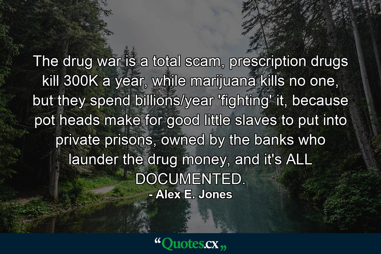 The drug war is a total scam, prescription drugs kill 300K a year, while marijuana kills no one, but they spend billions/year 'fighting' it, because pot heads make for good little slaves to put into private prisons, owned by the banks who launder the drug money, and it's ALL DOCUMENTED. - Quote by Alex E. Jones