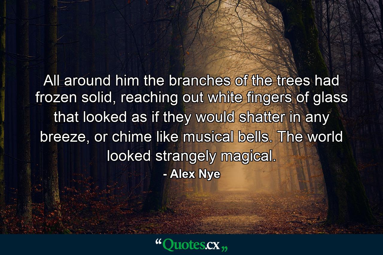 All around him the branches of the trees had frozen solid, reaching out white fingers of glass that looked as if they would shatter in any breeze, or chime like musical bells. The world looked strangely magical. - Quote by Alex Nye