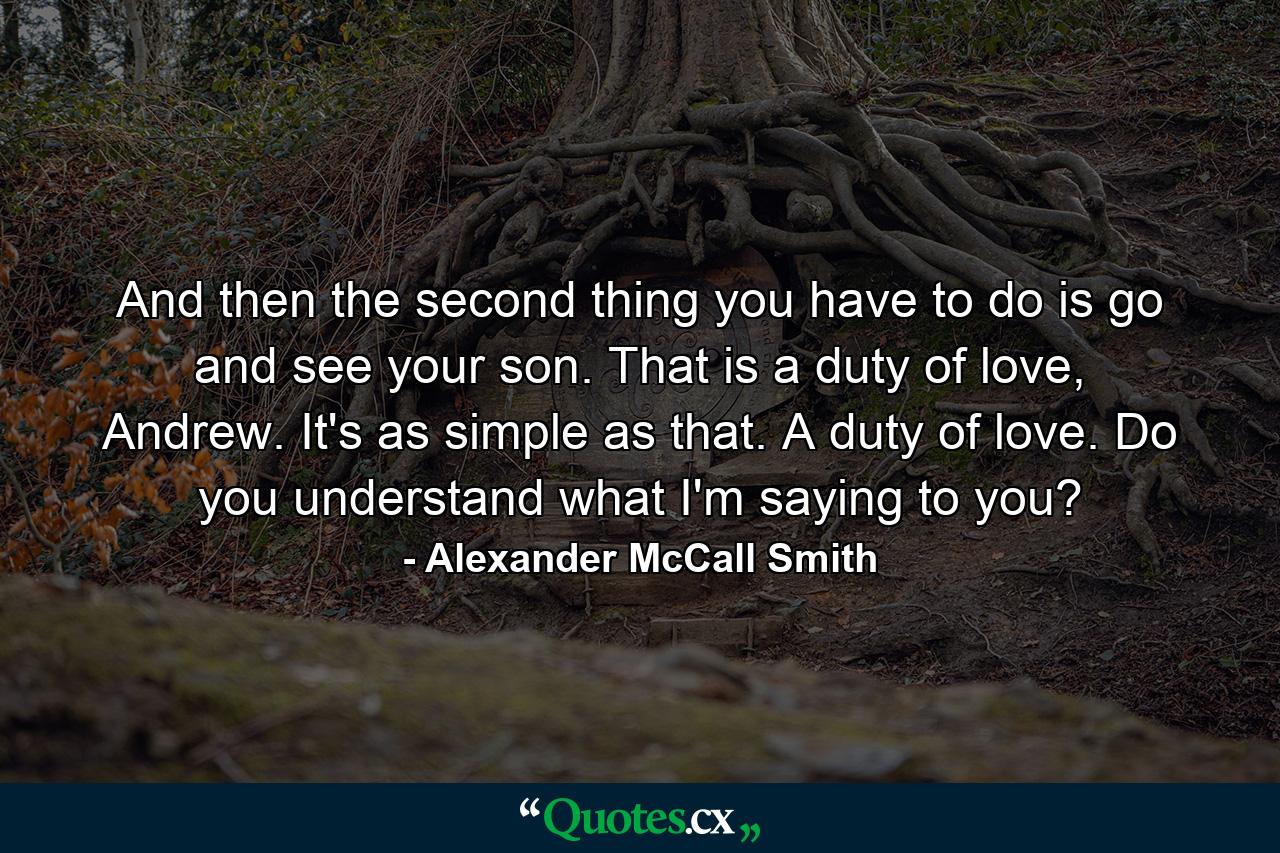 And then the second thing you have to do is go and see your son. That is a duty of love, Andrew. It's as simple as that. A duty of love. Do you understand what I'm saying to you? - Quote by Alexander McCall Smith