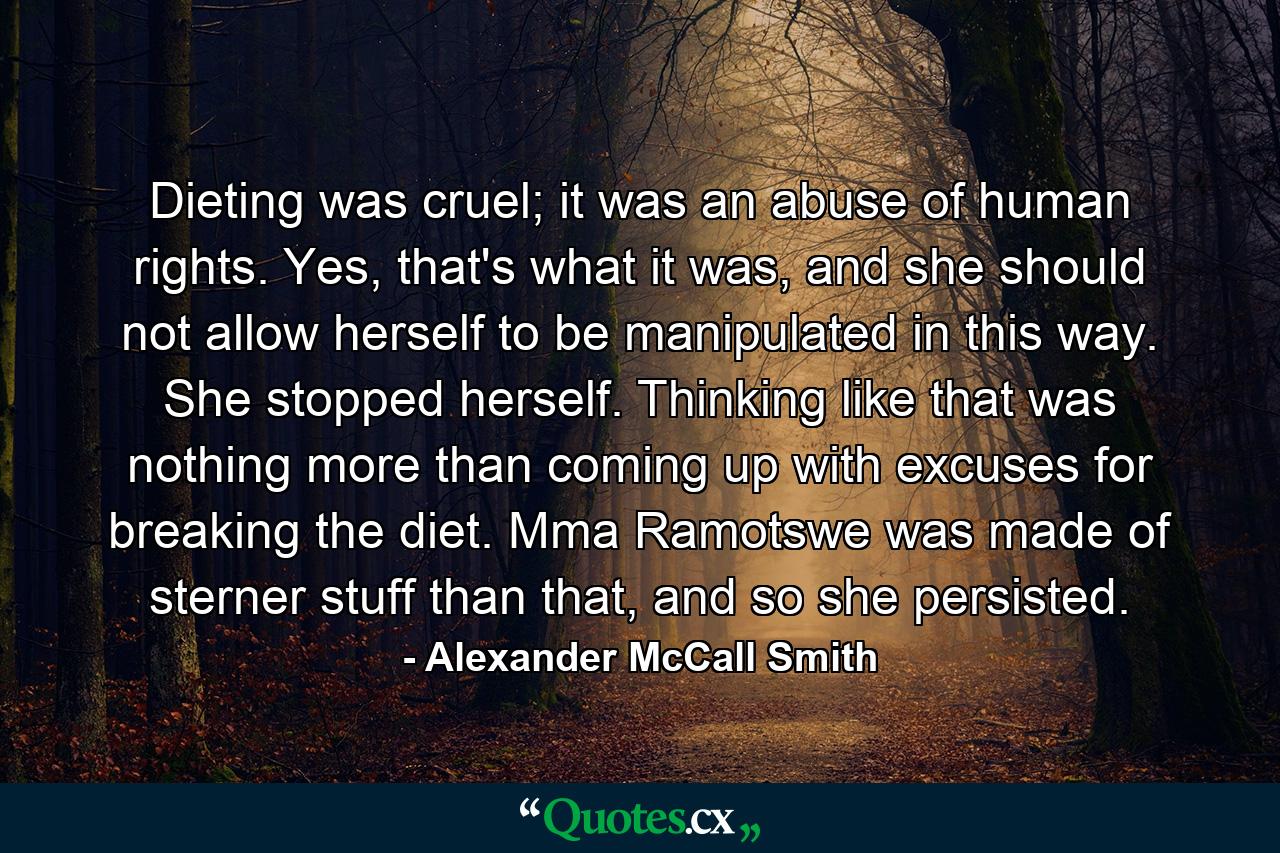 Dieting was cruel; it was an abuse of human rights. Yes, that's what it was, and she should not allow herself to be manipulated in this way. She stopped herself. Thinking like that was nothing more than coming up with excuses for breaking the diet. Mma Ramotswe was made of sterner stuff than that, and so she persisted. - Quote by Alexander McCall Smith