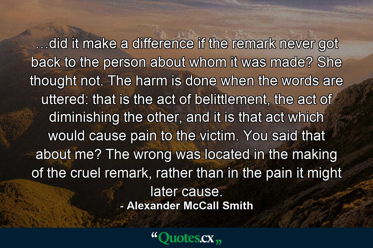 …did it make a difference if the remark never got back to the person about whom it was made? She thought not. The harm is done when the words are uttered: that is the act of belittlement, the act of diminishing the other, and it is that act which would cause pain to the victim. You said that about me? The wrong was located in the making of the cruel remark, rather than in the pain it might later cause. - Quote by Alexander McCall Smith