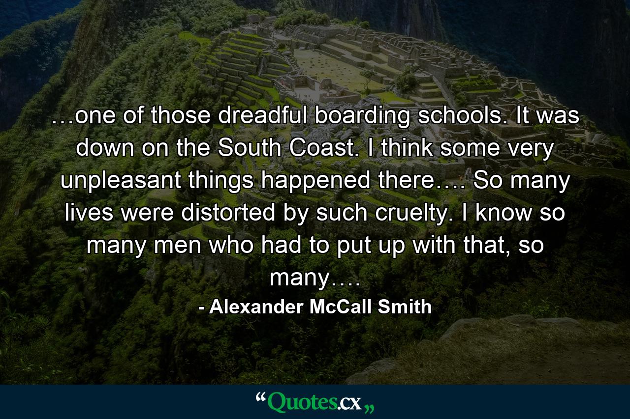 …one of those dreadful boarding schools. It was down on the South Coast. I think some very unpleasant things happened there…. So many lives were distorted by such cruelty. I know so many men who had to put up with that, so many…. - Quote by Alexander McCall Smith