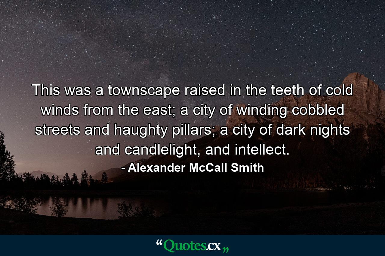 This was a townscape raised in the teeth of cold winds from the east; a city of winding cobbled streets and haughty pillars; a city of dark nights and candlelight, and intellect. - Quote by Alexander McCall Smith