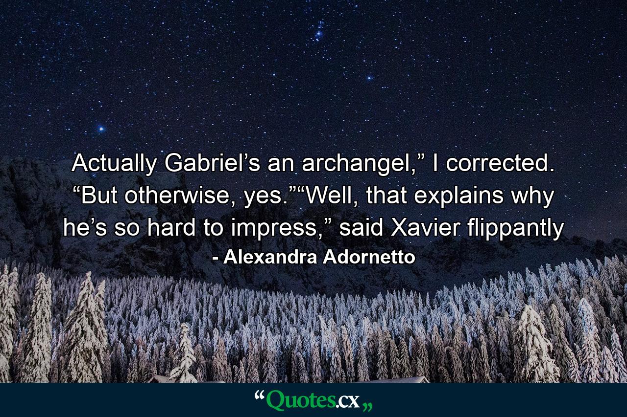 Actually Gabriel’s an archangel,” I corrected. “But otherwise, yes.”“Well, that explains why he’s so hard to impress,” said Xavier flippantly - Quote by Alexandra Adornetto