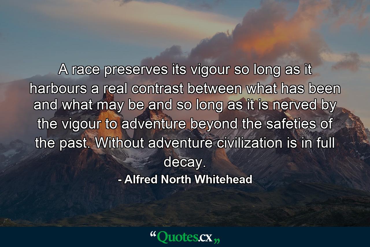 A race preserves its vigour so long as it harbours a real contrast between what has been and what may be  and so long as it is nerved by the vigour to adventure beyond the safeties of the past. Without adventure  civilization is in full decay. - Quote by Alfred North Whitehead