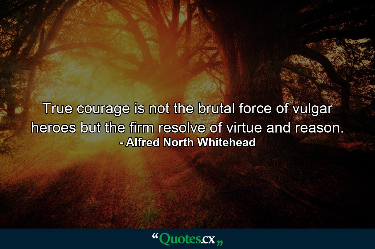 True courage is not the brutal force of vulgar heroes  but the firm resolve of virtue and reason. - Quote by Alfred North Whitehead