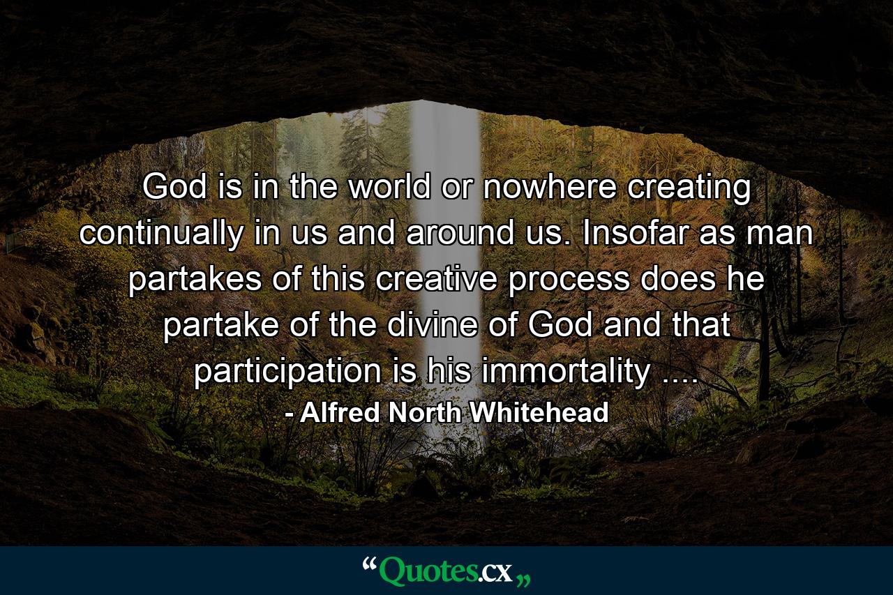 God is in the world  or nowhere  creating continually in us and around us. Insofar as man partakes of this creative process does he partake of the divine  of God  and that participation is his immortality .... - Quote by Alfred North Whitehead