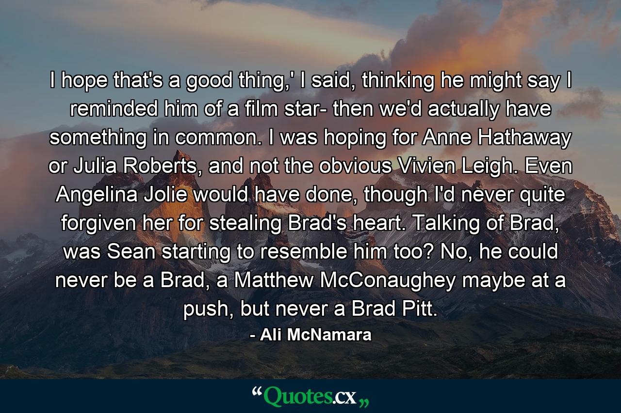 I hope that's a good thing,' I said, thinking he might say I reminded him of a film star- then we'd actually have something in common. I was hoping for Anne Hathaway or Julia Roberts, and not the obvious Vivien Leigh. Even Angelina Jolie would have done, though I'd never quite forgiven her for stealing Brad's heart. Talking of Brad, was Sean starting to resemble him too? No, he could never be a Brad, a Matthew McConaughey maybe at a push, but never a Brad Pitt. - Quote by Ali McNamara