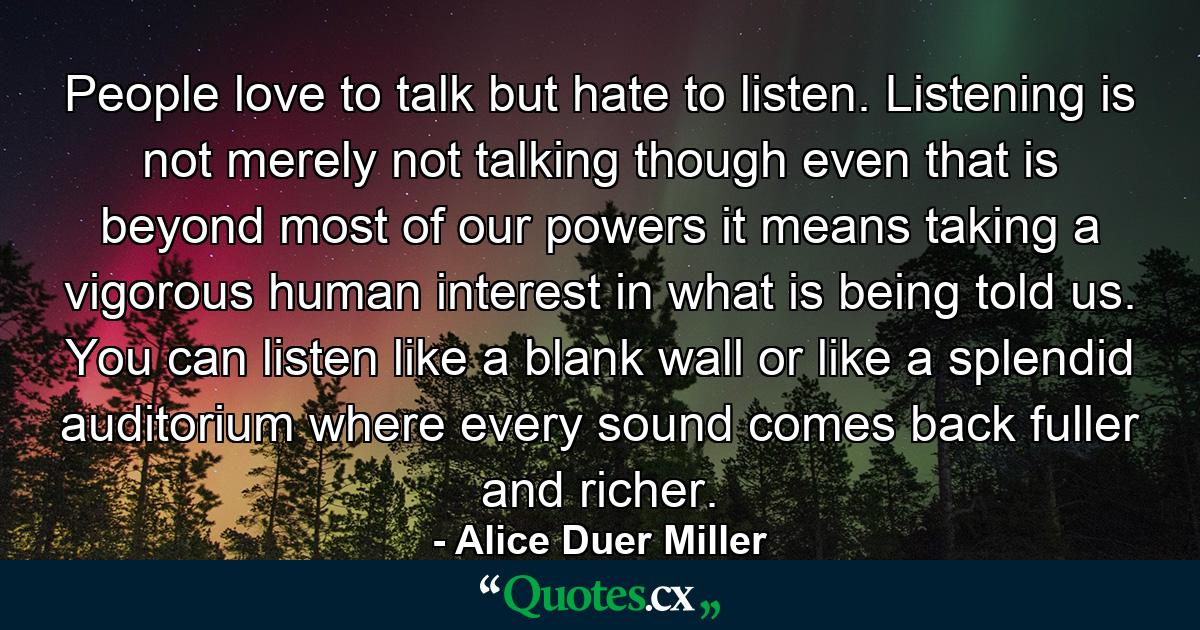 People love to talk but hate to listen. Listening is not merely not talking  though even that is beyond most of our powers  it means taking a vigorous  human interest in what is being told us. You can listen like a blank wall or like a splendid auditorium where every sound comes back fuller and richer. - Quote by Alice Duer Miller