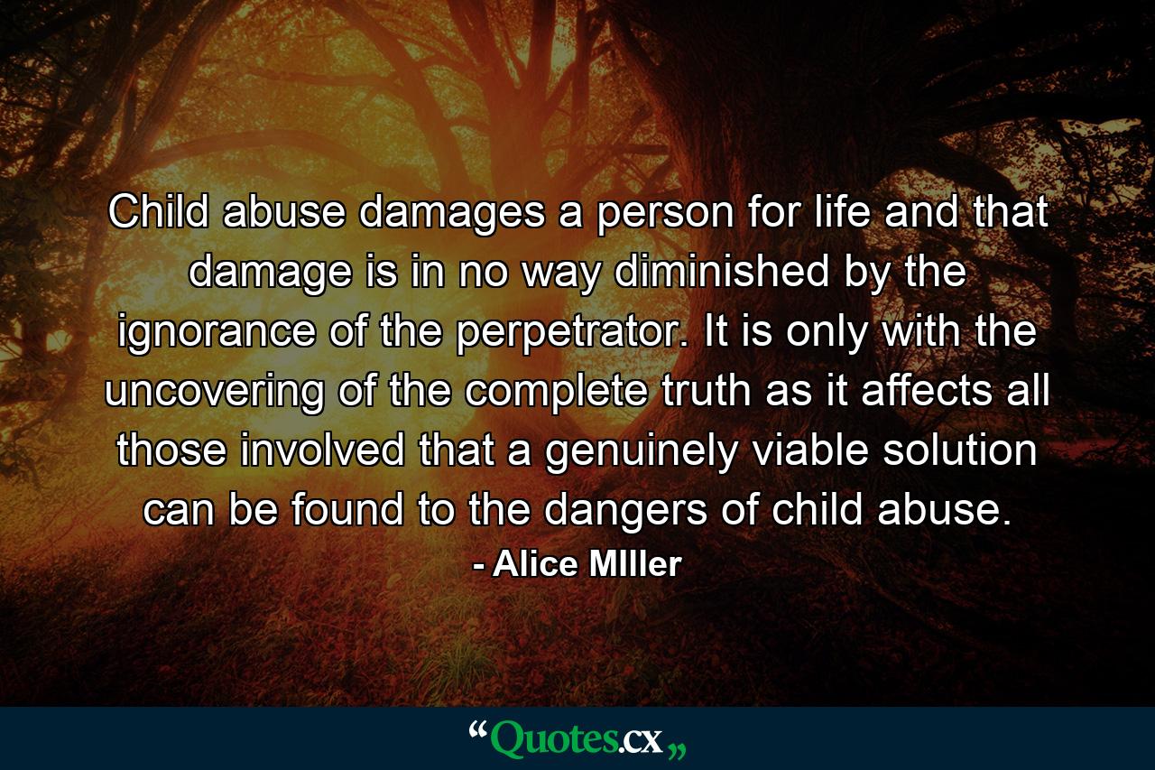 Child abuse damages a person for life and that damage is in no way diminished by the ignorance of the perpetrator. It is only with the uncovering of the complete truth as it affects all those involved that a genuinely viable solution can be found to the dangers of child abuse. - Quote by Alice MIller