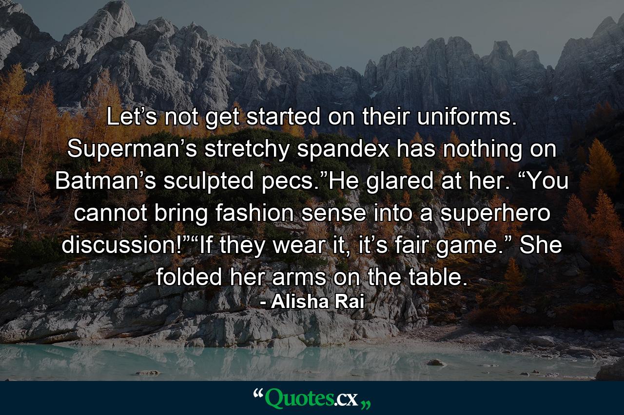 Let’s not get started on their uniforms. Superman’s stretchy spandex has nothing on Batman’s sculpted pecs.”He glared at her. “You cannot bring fashion sense into a superhero discussion!”“If they wear it, it’s fair game.” She folded her arms on the table. - Quote by Alisha Rai