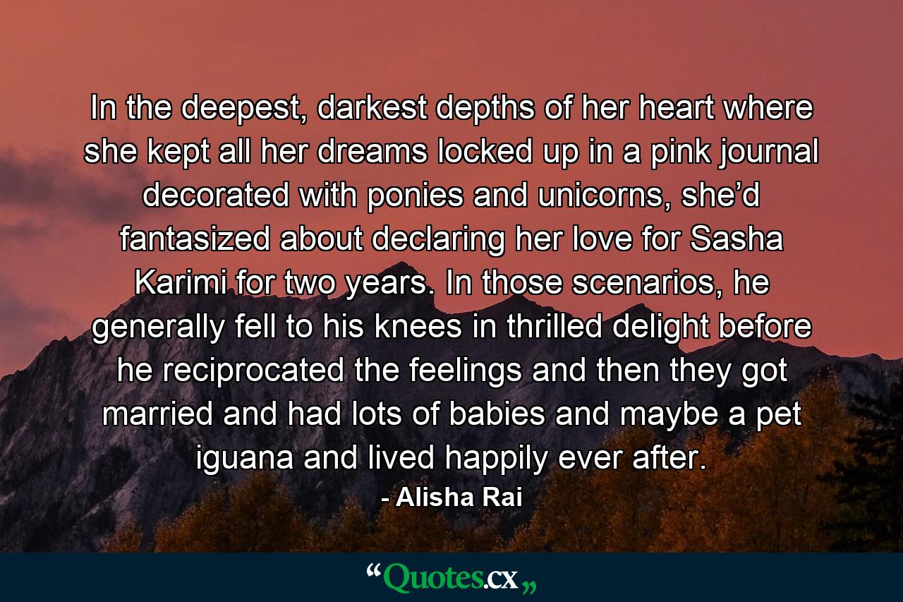 In the deepest, darkest depths of her heart where she kept all her dreams locked up in a pink journal decorated with ponies and unicorns, she’d fantasized about declaring her love for Sasha Karimi for two years. In those scenarios, he generally fell to his knees in thrilled delight before he reciprocated the feelings and then they got married and had lots of babies and maybe a pet iguana and lived happily ever after. - Quote by Alisha Rai