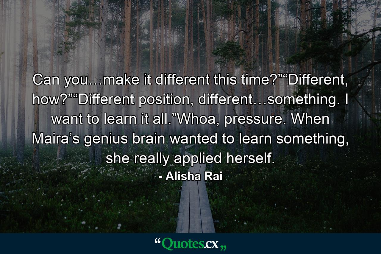 Can you…make it different this time?”“Different, how?”“Different position, different…something. I want to learn it all.”Whoa, pressure. When Maira’s genius brain wanted to learn something, she really applied herself. - Quote by Alisha Rai