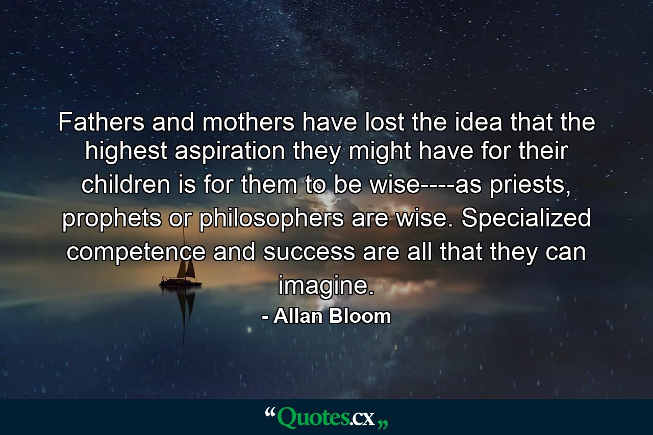 Fathers and mothers have lost the idea that the highest aspiration they might have for their children is for them to be wise----as priests, prophets or philosophers are wise. Specialized competence and success are all that they can imagine. - Quote by Allan Bloom