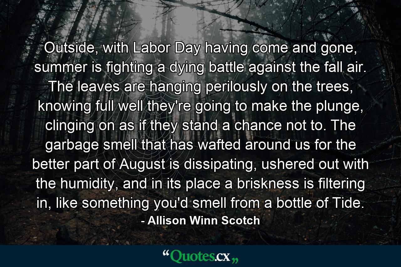 Outside, with Labor Day having come and gone, summer is fighting a dying battle against the fall air. The leaves are hanging perilously on the trees, knowing full well they're going to make the plunge, clinging on as if they stand a chance not to. The garbage smell that has wafted around us for the better part of August is dissipating, ushered out with the humidity, and in its place a briskness is filtering in, like something you'd smell from a bottle of Tide. - Quote by Allison Winn Scotch