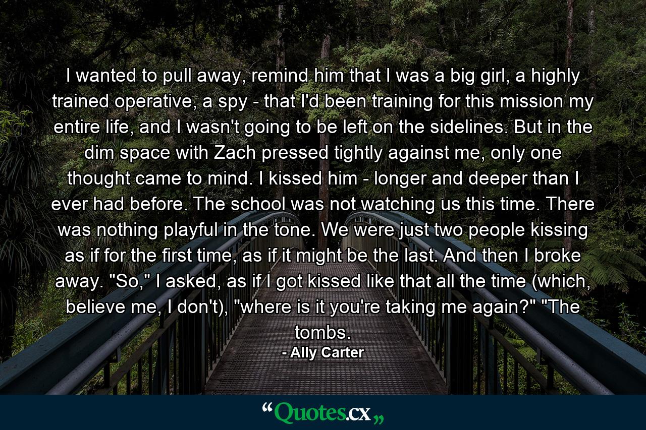 I wanted to pull away, remind him that I was a big girl, a highly trained operative, a spy - that I'd been training for this mission my entire life, and I wasn't going to be left on the sidelines. But in the dim space with Zach pressed tightly against me, only one thought came to mind. I kissed him - longer and deeper than I ever had before. The school was not watching us this time. There was nothing playful in the tone. We were just two people kissing as if for the first time, as if it might be the last. And then I broke away. 