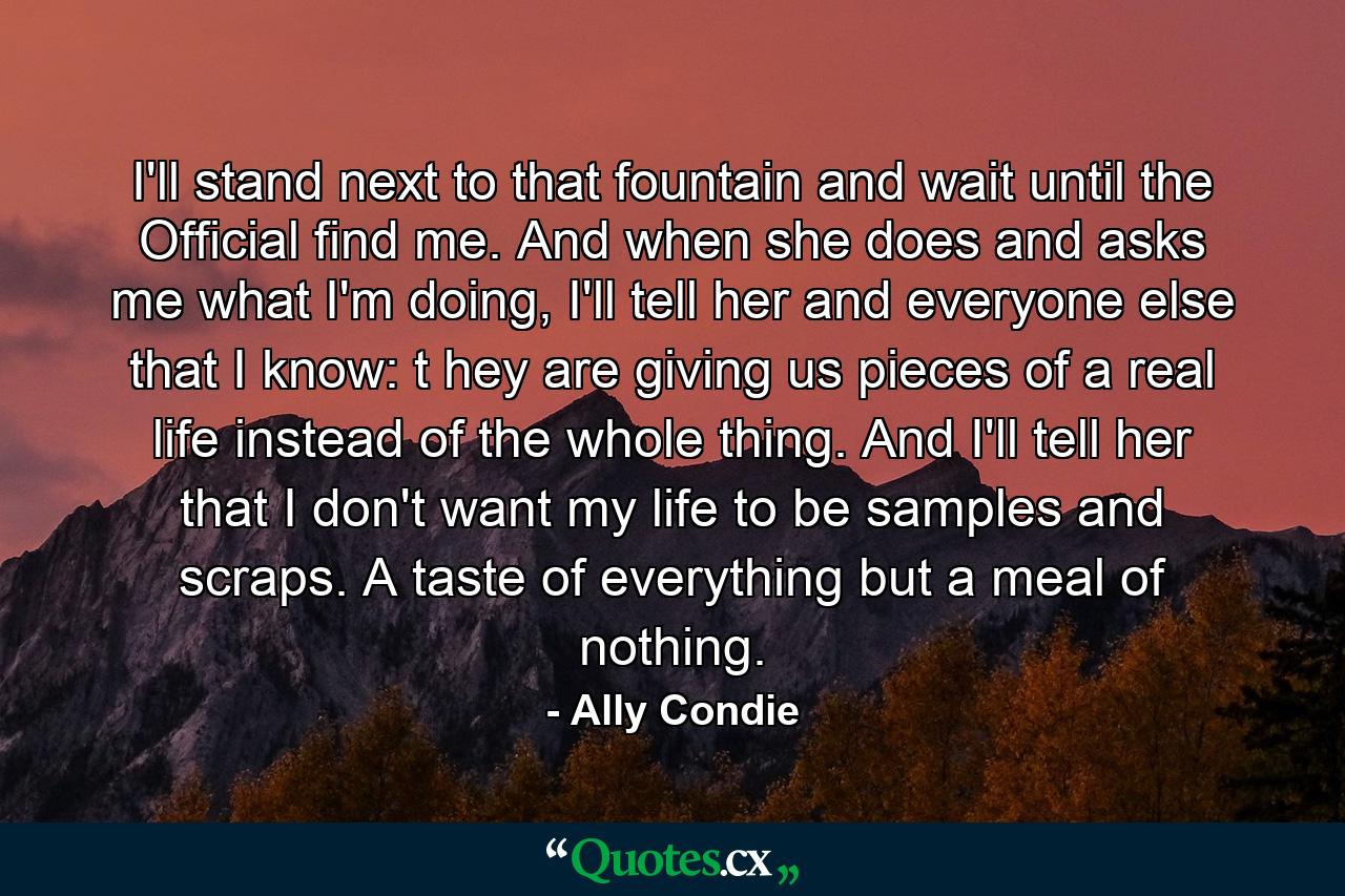 I'll stand next to that fountain and wait until the Official find me. And when she does and asks me what I'm doing, I'll tell her and everyone else that I know: t hey are giving us pieces of a real life instead of the whole thing. And I'll tell her that I don't want my life to be samples and scraps. A taste of everything but a meal of nothing. - Quote by Ally Condie