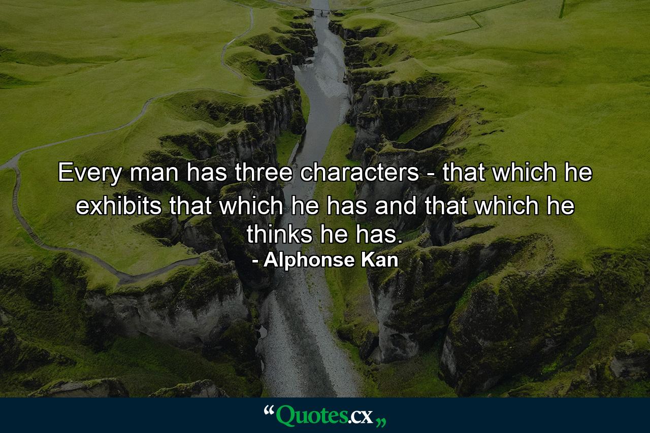 Every man has three characters - that which he exhibits  that which he has  and that which he thinks he has. - Quote by Alphonse Kan