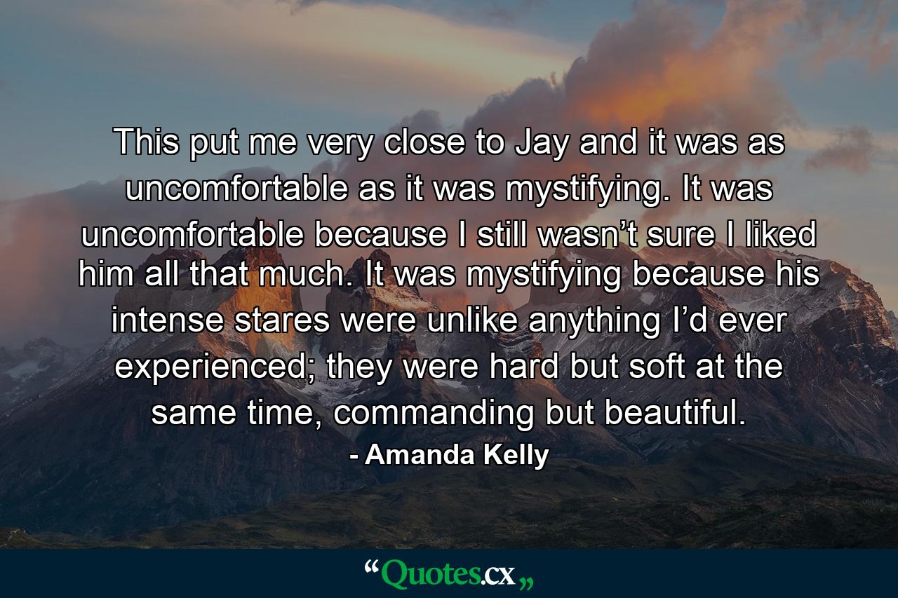 This put me very close to Jay and it was as uncomfortable as it was mystifying. It was uncomfortable because I still wasn’t sure I liked him all that much. It was mystifying because his intense stares were unlike anything I’d ever experienced; they were hard but soft at the same time, commanding but beautiful. - Quote by Amanda Kelly