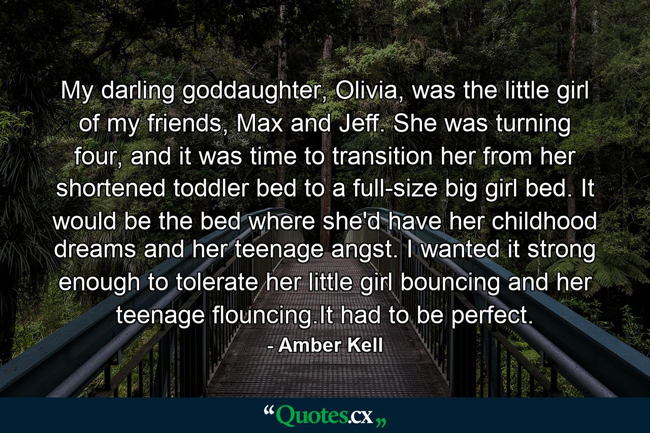 My darling goddaughter, Olivia, was the little girl of my friends, Max and Jeff. She was turning four, and it was time to transition her from her shortened toddler bed to a full-size big girl bed. It would be the bed where she'd have her childhood dreams and her teenage angst. I wanted it strong enough to tolerate her little girl bouncing and her teenage flouncing.It had to be perfect. - Quote by Amber Kell