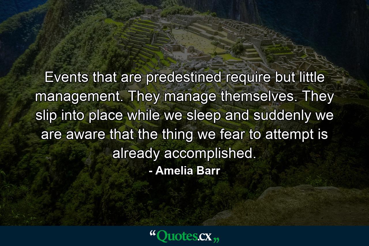 Events that are predestined require but little management. They manage themselves. They slip into place while we sleep  and suddenly we are aware that the thing we fear to attempt  is already accomplished. - Quote by Amelia Barr