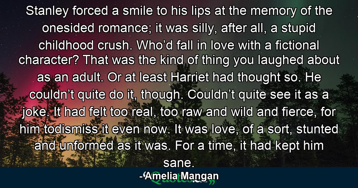 Stanley forced a smile to his lips at the memory of the onesided romance; it was silly, after all, a stupid childhood crush. Who’d fall in love with a fictional character? That was the kind of thing you laughed about as an adult. Or at least Harriet had thought so. He couldn’t quite do it, though. Couldn’t quite see it as a joke. It had felt too real, too raw and wild and fierce, for him todismiss it even now. It was love, of a sort, stunted and unformed as it was. For a time, it had kept him sane. - Quote by Amelia Mangan