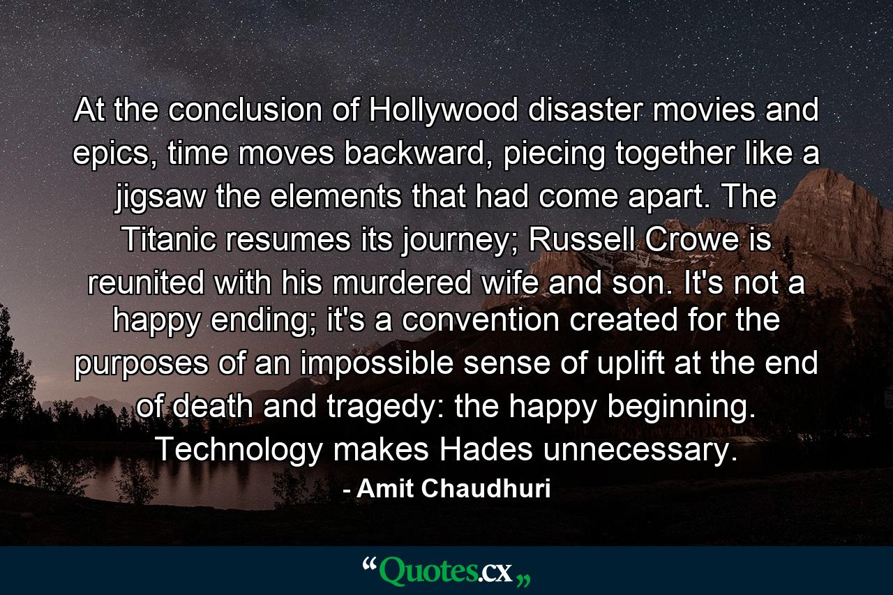 At the conclusion of Hollywood disaster movies and epics, time moves backward, piecing together like a jigsaw the elements that had come apart. The Titanic resumes its journey; Russell Crowe is reunited with his murdered wife and son. It's not a happy ending; it's a convention created for the purposes of an impossible sense of uplift at the end of death and tragedy: the happy beginning. Technology makes Hades unnecessary. - Quote by Amit Chaudhuri