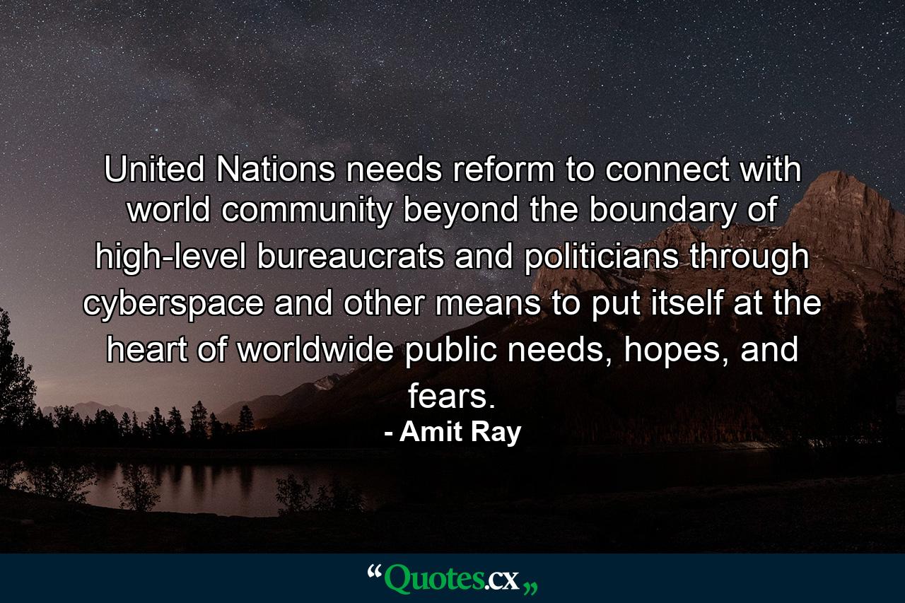 United Nations needs reform to connect with world community beyond the boundary of high-level bureaucrats and politicians through cyberspace and other means to put itself at the heart of worldwide public needs, hopes, and fears. - Quote by Amit Ray