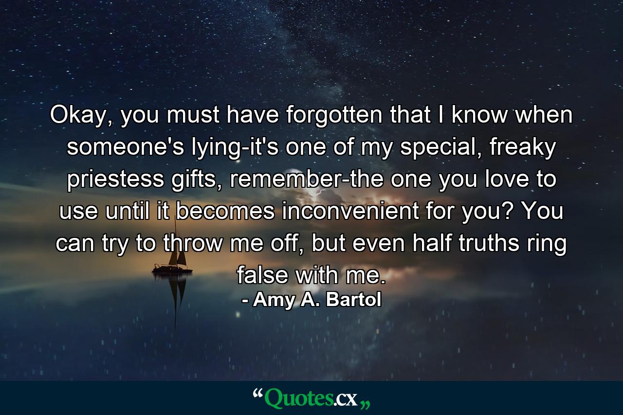 Okay, you must have forgotten that I know when someone's lying-it's one of my special, freaky priestess gifts, remember-the one you love to use until it becomes inconvenient for you? You can try to throw me off, but even half truths ring false with me. - Quote by Amy A. Bartol