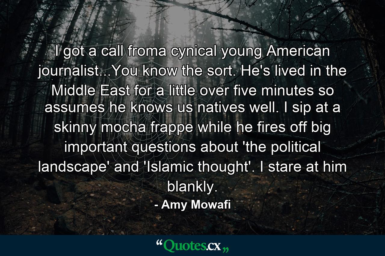 I got a call froma cynical young American journalist...You know the sort. He's lived in the Middle East for a little over five minutes so assumes he knows us natives well. I sip at a skinny mocha frappe while he fires off big important questions about 'the political landscape' and 'Islamic thought'. I stare at him blankly. - Quote by Amy Mowafi