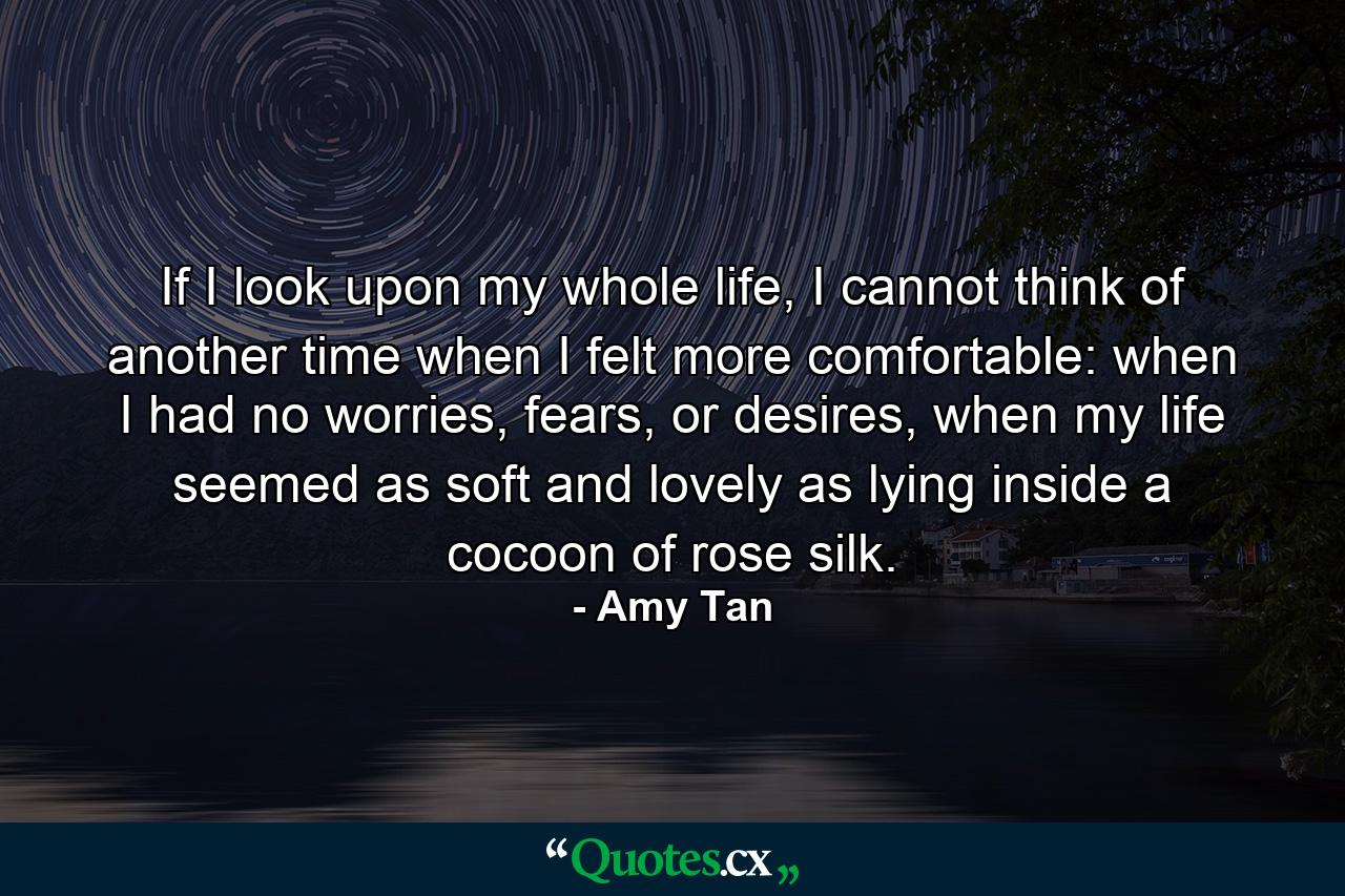 If I look upon my whole life, I cannot think of another time when I felt more comfortable: when I had no worries, fears, or desires, when my life seemed as soft and lovely as lying inside a cocoon of rose silk. - Quote by Amy Tan