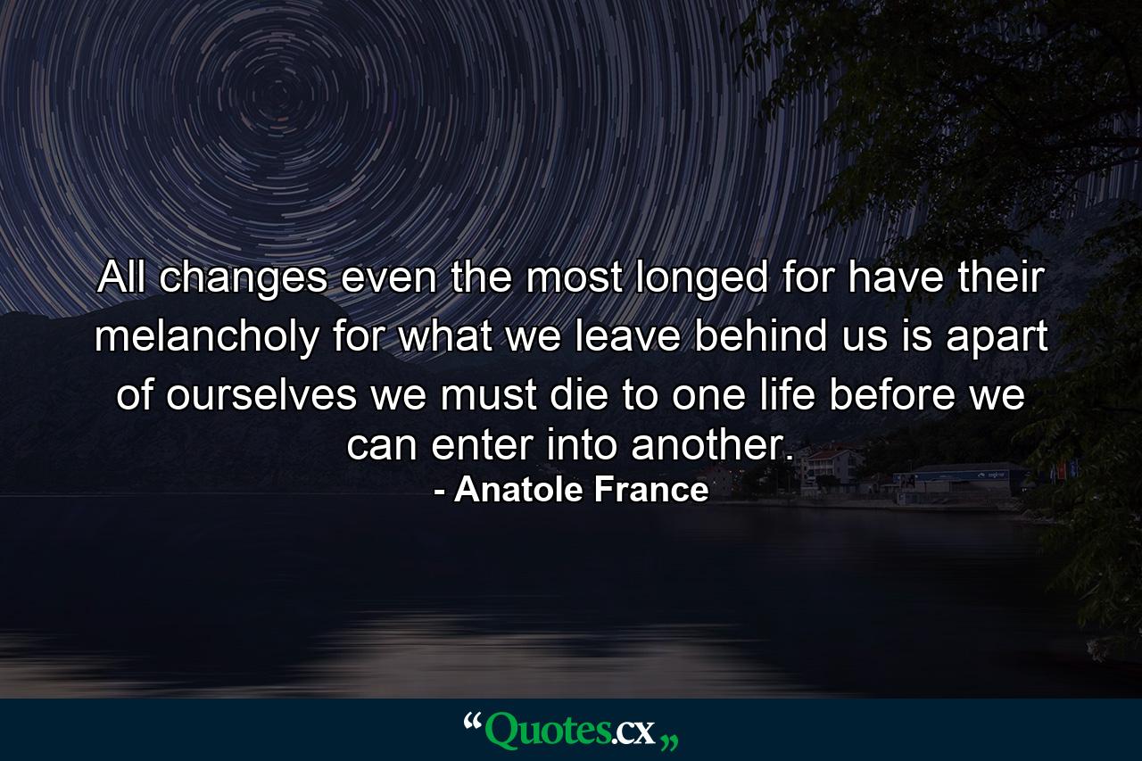 All changes  even the most longed for  have their melancholy  for what we leave behind us is apart of ourselves  we must die to one life before we can enter into another. - Quote by Anatole France