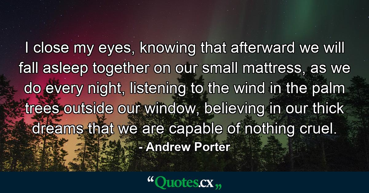 I close my eyes, knowing that afterward we will fall asleep together on our small mattress, as we do every night, listening to the wind in the palm trees outside our window, believing in our thick dreams that we are capable of nothing cruel. - Quote by Andrew Porter