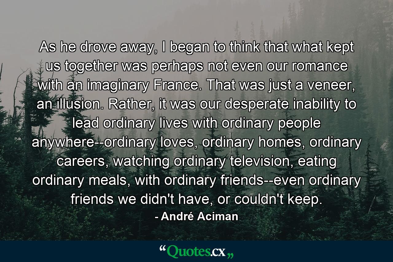 As he drove away, I began to think that what kept us together was perhaps not even our romance with an imaginary France. That was just a veneer, an illusion. Rather, it was our desperate inability to lead ordinary lives with ordinary people anywhere--ordinary loves, ordinary homes, ordinary careers, watching ordinary television, eating ordinary meals, with ordinary friends--even ordinary friends we didn't have, or couldn't keep. - Quote by André Aciman