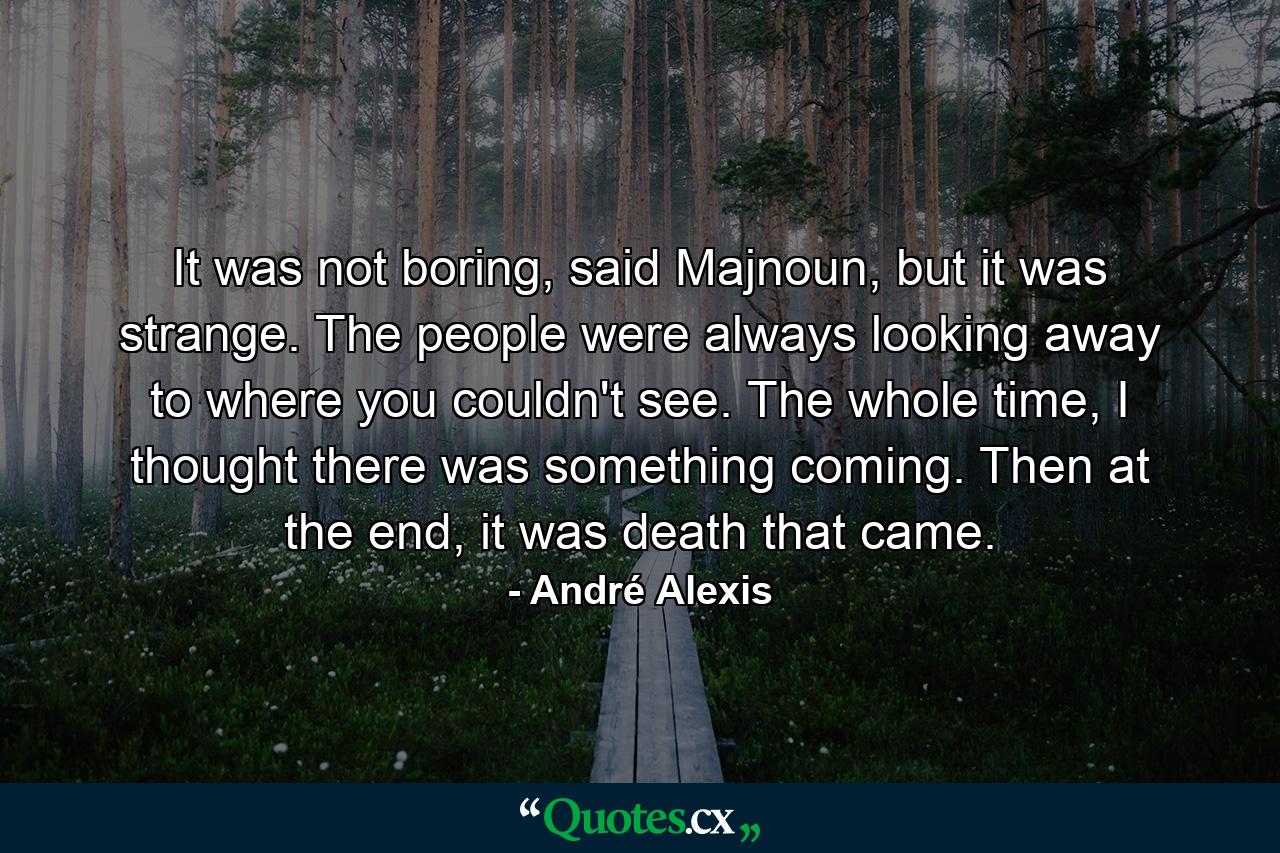 It was not boring, said Majnoun, but it was strange. The people were always looking away to where you couldn't see. The whole time, I thought there was something coming. Then at the end, it was death that came. - Quote by André Alexis