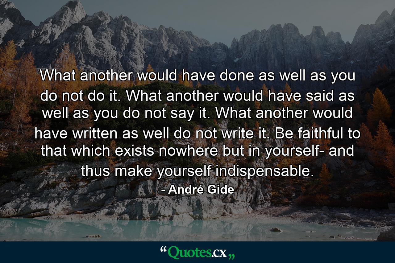 What another would have done as well as you  do not do it. What another would have said as well as you  do not say it. What another would have written as well  do not write it. Be faithful to that which exists nowhere but in yourself- and thus make yourself indispensable. - Quote by André Gide